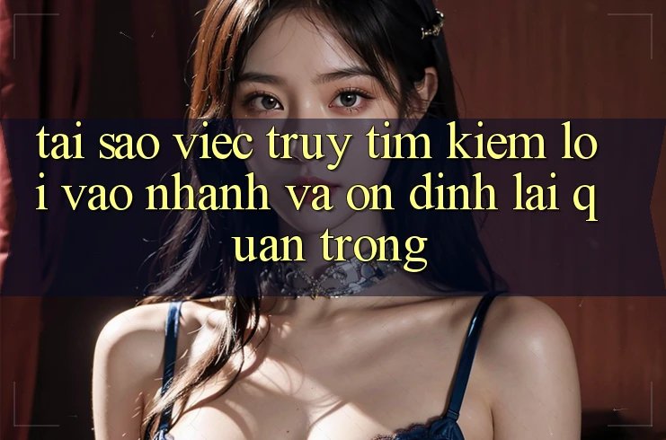 Tại Sao Việc Truy tìm Kiếm “Lối Vào Nhanh Và Ổn định” Lại Quan Trọng?