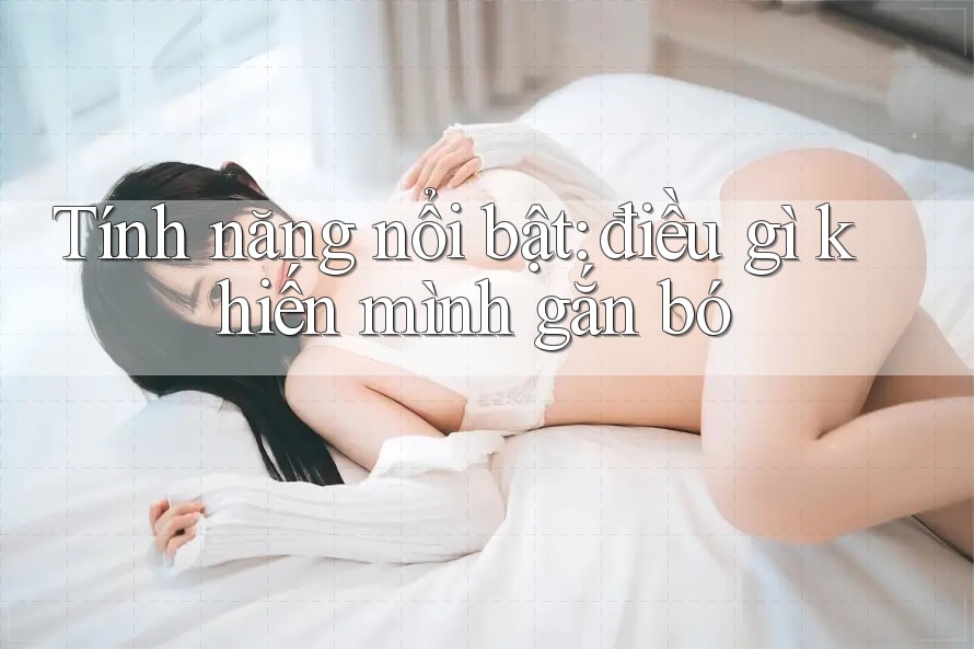 Tính năng nổi bật: điều gì khiến mình gắn bó