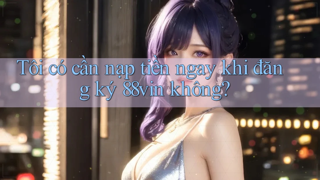 Tôi có cần nạp tiền ngay khi đăng ký 88vin không? Tôi có cần nạp tiền ngay khi đăng ký 88vin không?