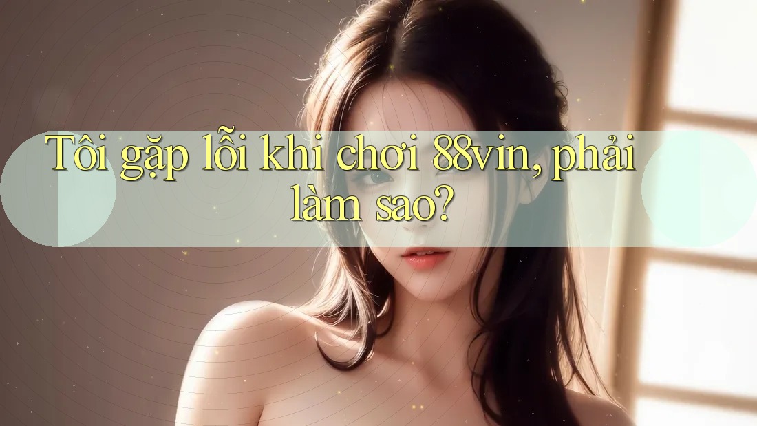 Tôi gặp lỗi khi chơi 88vin, phải làm sao?