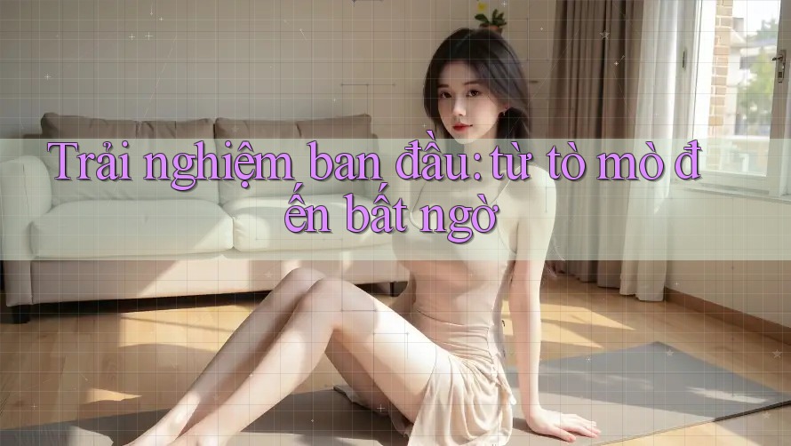 Trải nghiệm ban đầu: từ tò mò đến bất ngờ