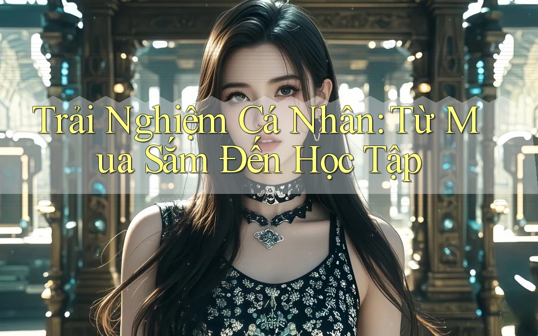 Trải Nghiệm Cá Nhân: Từ Mua Sắm Đến Học Tập