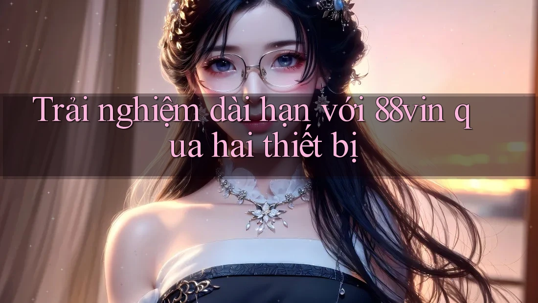 Trải nghiệm dài hạn với 88vin qua hai thiết bị