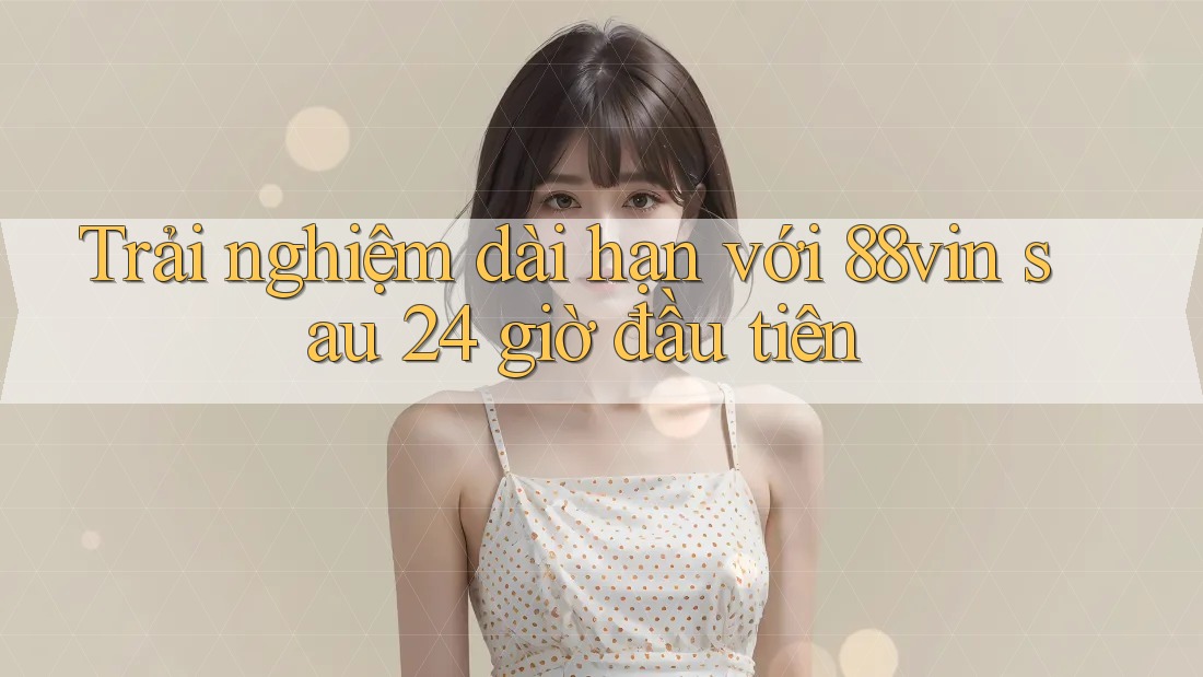 Trải nghiệm dài hạn với 88vin sau 24 giờ đầu tiên