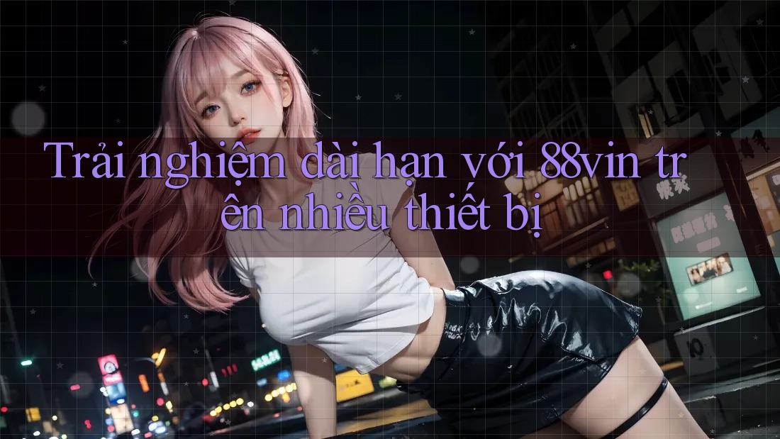 Trải nghiệm dài hạn với 88vin trên nhiều thiết bị