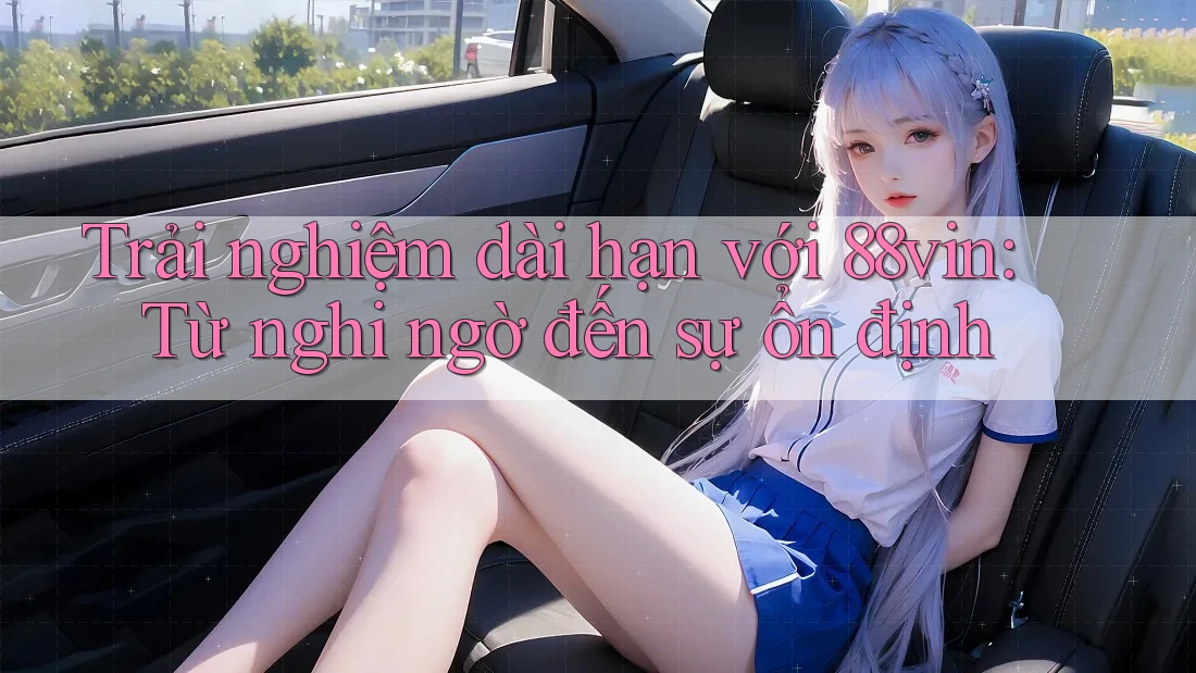 Trải nghiệm dài hạn với 88vin: Từ nghi ngờ đến sự ổn định