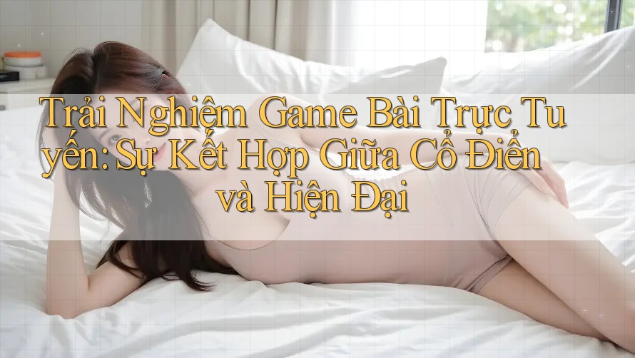 Trải Nghiệm Game Bài Trực Tuyến: Sự Kết Hợp Giữa Cổ Điển và Hiện Đại