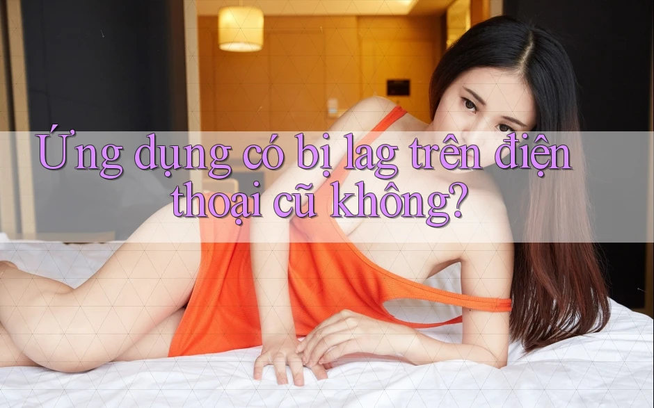 Ứng dụng có bị lag trên điện thoại cũ không?
