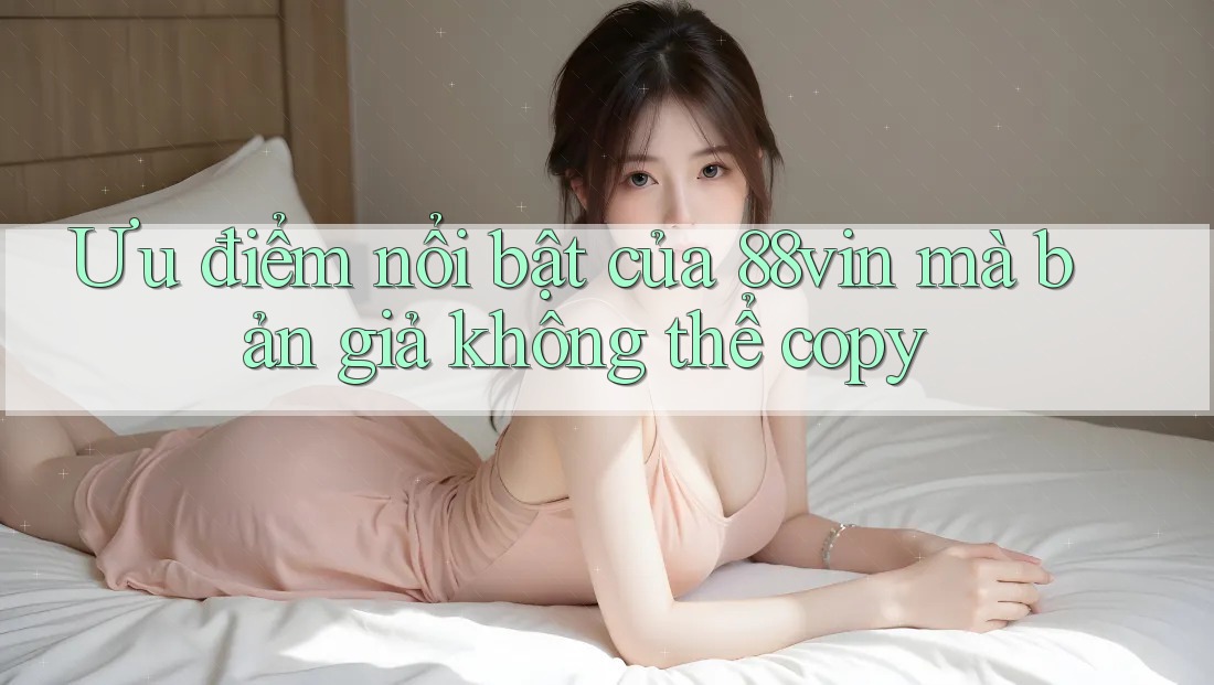 Ưu điểm nổi bật của 88vin mà bản giả không thể copy Ưu điểm nổi bật của 88vin mà bản giả không thể copy