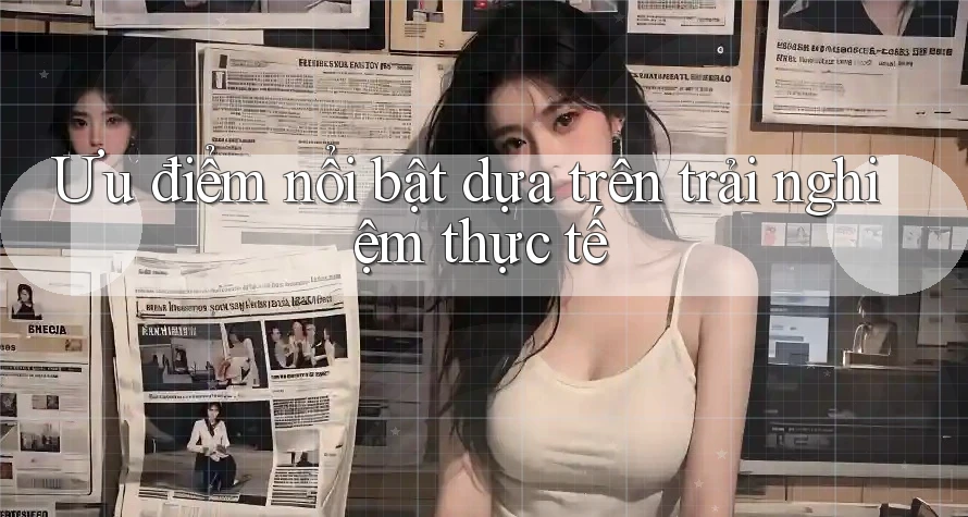 Ưu điểm nổi bật dựa trên trải nghiệm thực tế