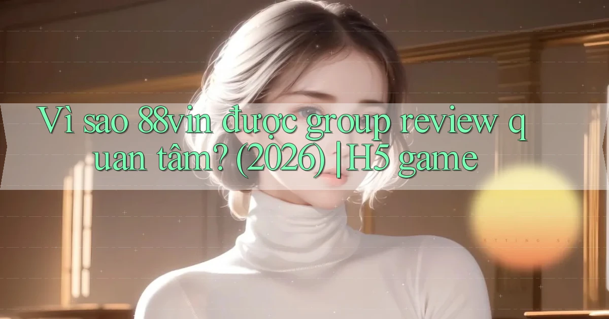 Vì sao 88vin được group review quan tâm (2026) H5 game