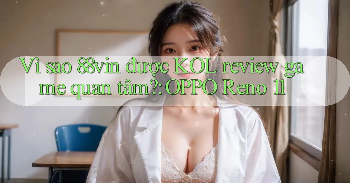 Vì sao 88vin được KOL review game quan tâm OPPO Reno 11