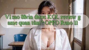 Vì sao 88vin được KOL review game quan tâm OPPO Reno 11