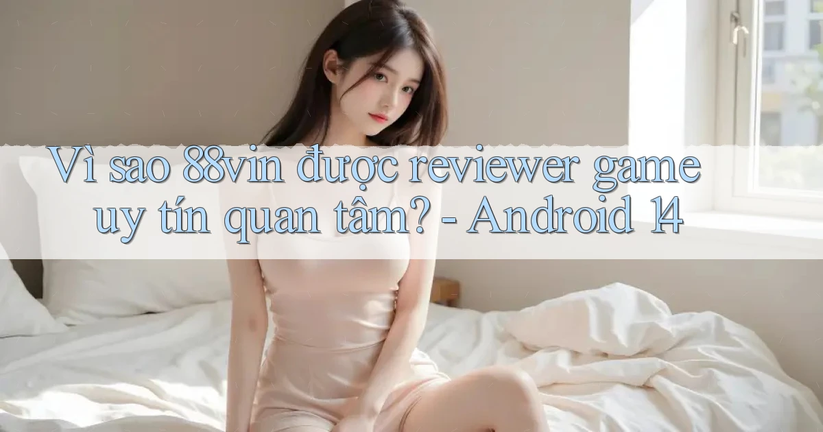Vì sao 88vin được reviewer game uy tín quan tâm   Android 14